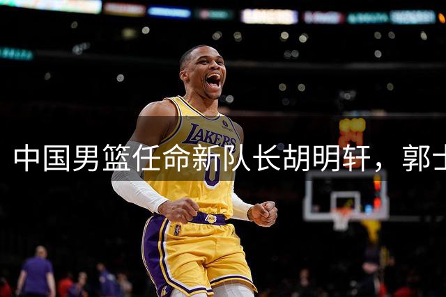 中国男篮任命新队长胡明轩，郭士强决策引热议